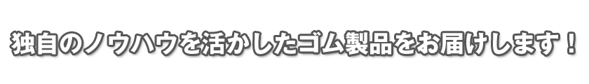 独自のノウハウを活かしたゴム製品をお届けします！